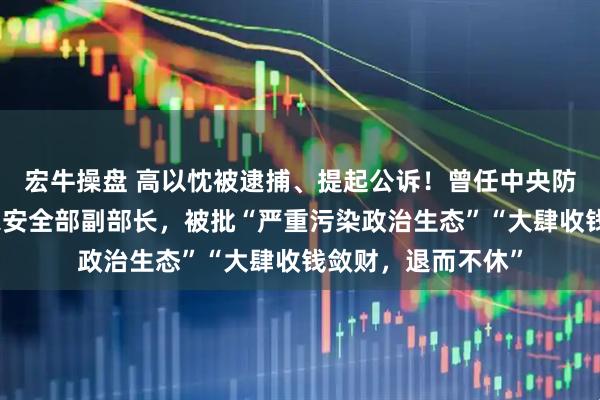 宏牛操盘 高以忱被逮捕、提起公诉!曾任中央防范办副主任、国家安全部副部长,被批“严重污染政治生态”“大肆收钱敛财,退而不休”
