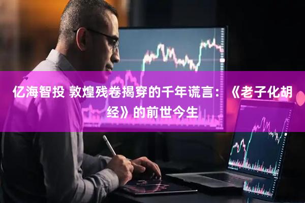 亿海智投 敦煌残卷揭穿的千年谎言：《老子化胡经》的前世今生