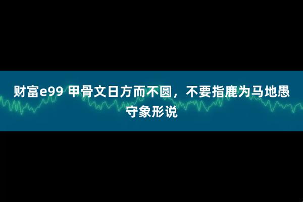 财富e99 甲骨文日方而不圆,不要指鹿为马地愚守象形说